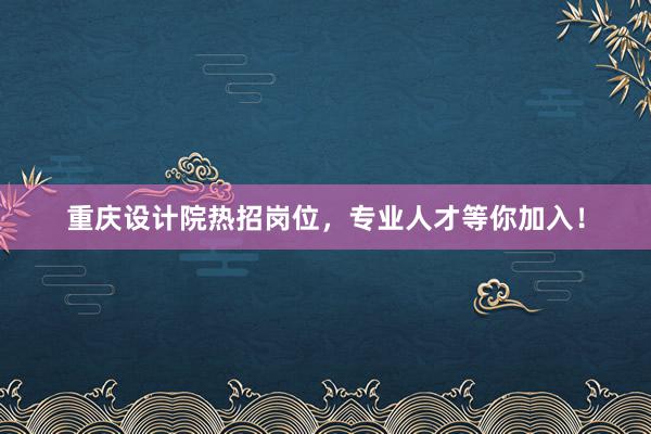 重庆设计院热招岗位，专业人才等你加入！